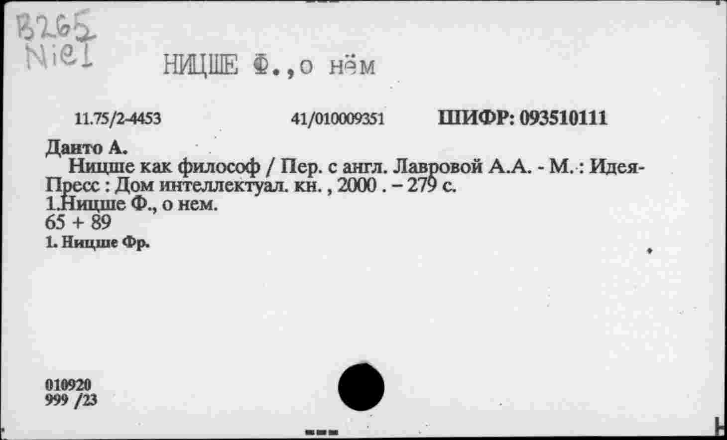 ﻿N121
НИЦШЕ Ф.,о нём
11.75/2-4453	41/010009351 ШИФР: 093510111
Данто А.
Ницше как философ / Пер. с англ. Лавровой А.А. - М.: Идея-Пресс : Дом интеллектуал, кн., 2000. - 279 с.
1 Ницше Ф., о нем.
65 + 89
1. Ницше Фр.
010920
999 /23